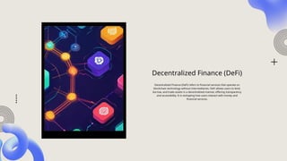 Decentralized Finance (DeFi)
Decentralized Finance (DeFi) refers to financial services that operate on
blockchain technology without intermediaries. DeFi allows users to lend,
borrow, and trade assets in a decentralized manner, offering transparency
and accessibility. It is reshaping how users interact with money and
financial services.
 