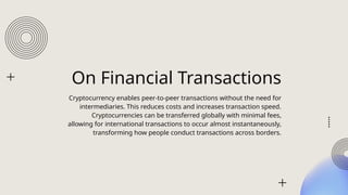 On Financial Transactions
Cryptocurrency enables peer-to-peer transactions without the need for
intermediaries. This reduces costs and increases transaction speed.
Cryptocurrencies can be transferred globally with minimal fees,
allowing for international transactions to occur almost instantaneously,
transforming how people conduct transactions across borders.
 