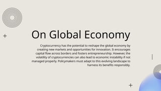 On Global Economy
Cryptocurrency has the potential to reshape the global economy by
creating new markets and opportunities for innovation. It encourages
capital flow across borders and fosters entrepreneurship. However, the
volatility of cryptocurrencies can also lead to economic instability if not
managed properly. Policymakers must adapt to this evolving landscape to
harness its benefits responsibly.
 