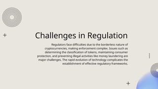 Challenges in Regulation
Regulators face difficulties due to the borderless nature of
cryptocurrencies, making enforcement complex. Issues such as
determining the classification of tokens, maintaining consumer
protection, and preventing illegal activities like money laundering are
major challenges. The rapid evolution of technology complicates the
establishment of effective regulatory frameworks.
 