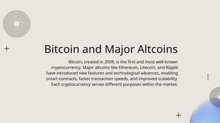 Bitcoin and Major Altcoins
Bitcoin, created in 2009, is the first and most well-known
cryptocurrency. Major altcoins like Ethereum, Litecoin, and Ripple
have introduced new features and technological advances, enabling
smart contracts, faster transaction speeds, and improved scalability.
Each cryptocurrency serves different purposes within the market.
 