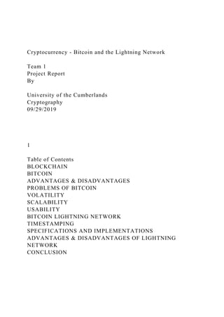 Cryptocurrency - Bitcoin and the Lightning Network
Team 1
Project Report
By
University of the Cumberlands
Cryptography
09/29/2019
1
Table of Contents
BLOCKCHAIN
BITCOIN
ADVANTAGES & DISADVANTAGES
PROBLEMS OF BITCOIN
VOLATILITY
SCALABILITY
USABILITY
BITCOIN LIGHTNING NETWORK
TIMESTAMPING
SPECIFICATIONS AND IMPLEMENTATIONS
ADVANTAGES & DISADVANTAGES OF LIGHTNING
NETWORK
CONCLUSION
 