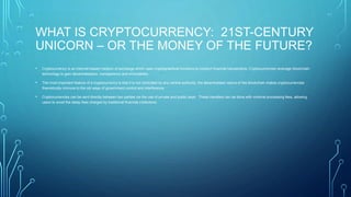 WHAT IS CRYPTOCURRENCY: 21ST-CENTURY
UNICORN – OR THE MONEY OF THE FUTURE?
• Cryptocurrency is an internet-based medium of exchange which uses cryptographical functions to conduct financial transactions. Cryptocurrencies leverage blockchain
technology to gain decentralization, transparency and immutability.
• The most important feature of a cryptocurrency is that it is not controlled by any central authority: the decentralized nature of the blockchain makes cryptocurrencies
theoretically immune to the old ways of government control and interference.
• Cryptocurrencies can be sent directly between two parties via the use of private and public keys. These transfers can be done with minimal processing fees, allowing
users to avoid the steep fees charged by traditional financial institutions.
 