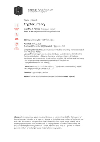 Volume 10 |
Cryptocurrency
Ingolf G. A. Pernice Weizenbaum Institute
Brett Scott Independent brettscott@fastmail.com
DOI: https://doi.org/10.14763/2021.2.1561
Published: 20 May 2021
Received: 20 November 2020 Accepted: 7 December 2020
Competing Interests: The author has declared that no competing interests exist that
have influenced the text.
Licence: This is an open-access article distributed under the terms of the Creative
Commons Attribution 3.0 License (Germany) which permits unrestricted use,
distribution, and reproduction in any medium, provided the original work is properly
cited. https://creativecommons.org/licenses/by/3.0/de/deed.en
Copyright remains with the author(s).
Citation: Pernice, I. G. A. & Scott, B. (2021). Cryptocurrency. Internet Policy Review,
10(2). https://doi.org/10.14763/2021.2.1561
Keywords: Cryptocurrency, Bitcoin
A draft of this article underwent open peer-review as an Open Abstract
Abstract: A cryptocurrency system can be understood as a system intended for the issuance of
tokens which are intended to be used as a general or limited-purpose medium-of-exchange, and
which are accounted for using an often collectively-maintained digital ledger making use of
cryptography to replace trust in institutions to varying extents. Against such a backdrop, the
singular term cryptocurrency can mean a token, intended to be used as a general or limited-
purpose medium-of-exchange, issued via a cryptocurrency system.
Issue 2
 