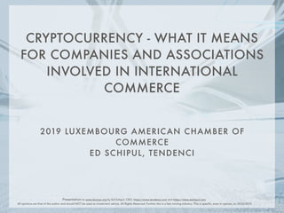 2019 LUXEMBOURG AMERICAN CHAMBER OF
COMMERCE
ED SCHIPUL, TENDENCI
CRYPTOCURRENCY - WHAT IT MEANS
FOR COMPANIES AND ASSOCIATIONS
INVOLVED IN INTERNATIONAL
COMMERCE
Presentation to www.laccnyc.org by Ed Schipul, CEO, https://www.tendenci.com and https://www.eschipul.com
All opinions are that of the author and should NOT be used as investment advice. All Rights Reserved. Further this is a fast moving industry. This is specific, even in opinion, to 10/22/2019
 