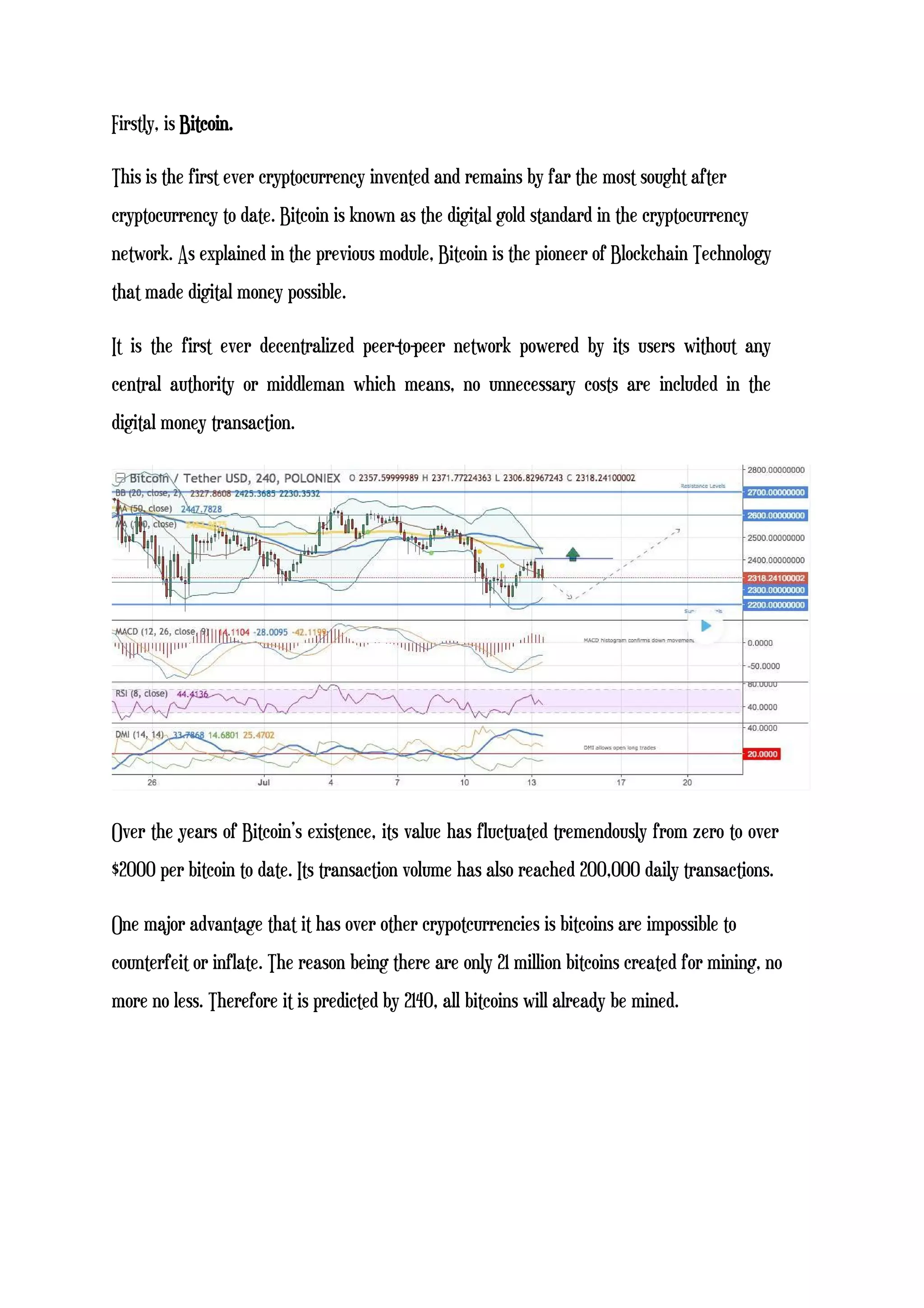 Firstly, is Bitcoin.
This is the first ever cryptocurrency invented and remains by far the most sought after
cryptocurrency to date. Bitcoin is known as the digital gold standard in the cryptocurrency
network. As explained in the previous module, Bitcoin is the pioneer of Blockchain Technology
that made digital money possible.
It is the first ever decentralized peer-to-peer network powered by its users without any
central authority or middleman which means, no unnecessary costs are included in the
digital money transaction.
Over the years of Bitcoin’s existence, its value has fluctuated tremendously from zero to over
$2000 per bitcoin to date. Its transaction volume has also reached 200,000 daily transactions.
One major advantage that it has over other crypotcurrencies is bitcoins are impossible to
counterfeit or inflate. The reason being there are only 21 million bitcoins created for mining, no
more no less. Therefore it is predicted by 2140, all bitcoins will already be mined.
 