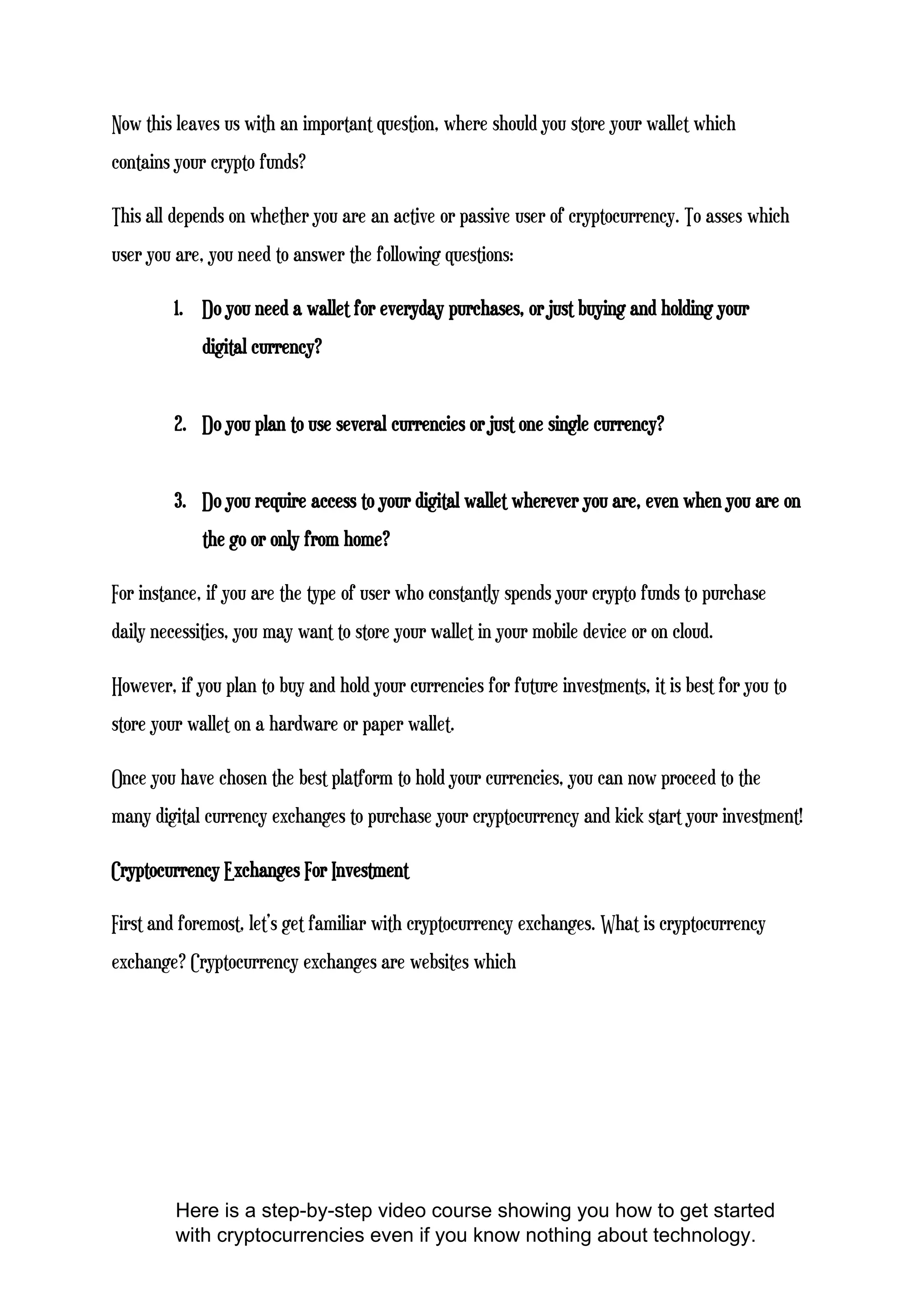 Now this leaves us with an important question, where should you store your wallet which
contains your crypto funds?
This all depends on whether you are an active or passive user of cryptocurrency. To asses which
user you are, you need to answer the following questions:
1. Do you need a wallet for everyday purchases, or just buying and holding your
digital currency?
2. Do you plan to use several currencies or just one single currency?
3. Do you require access to your digital wallet wherever you are, even when you are on
the go or only from home?
For instance, if you are the type of user who constantly spends your crypto funds to purchase
daily necessities, you may want to store your wallet in your mobile device or on cloud.
However, if you plan to buy and hold your currencies for future investments, it is best for you to
store your wallet on a hardware or paper wallet.
Once you have chosen the best platform to hold your currencies, you can now proceed to the
many digital currency exchanges to purchase your cryptocurrency and kick start your investment!
Cryptocurrency Exchanges For Investment
First and foremost, let’s get familiar with cryptocurrency exchanges. What is cryptocurrency
exchange? Cryptocurrency exchanges are websites which
Here is a step-by-step video course showing you how to get started
with cryptocurrencies even if you know nothing about technology.
 
