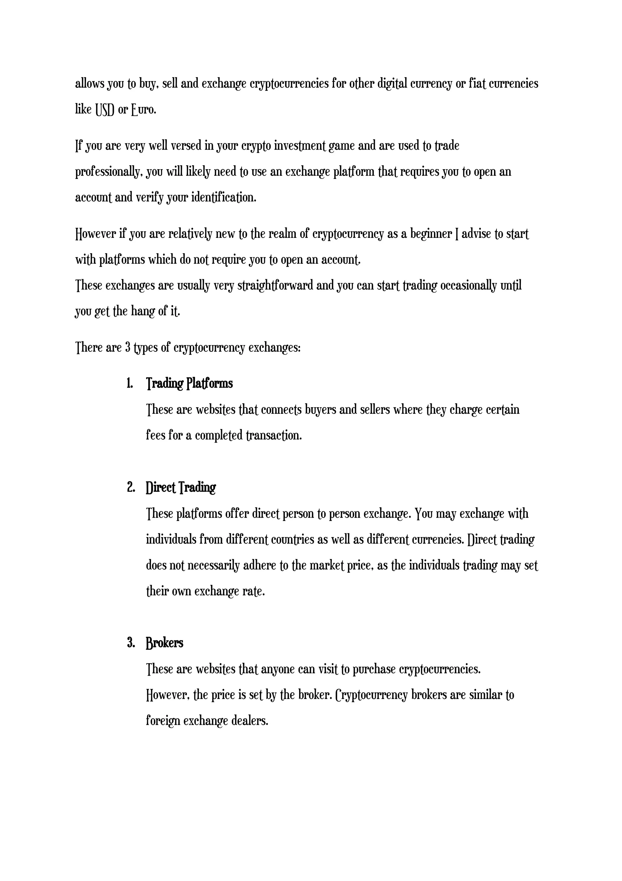 allows you to buy, sell and exchange cryptocurrencies for other digital currency or fiat currencies
like USD or Euro.
If you are very well versed in your crypto investment game and are used to trade
professionally, you will likely need to use an exchange platform that requires you to open an
account and verify your identification.
However if you are relatively new to the realm of cryptocurrency as a beginner I advise to start
with platforms which do not require you to open an account.
These exchanges are usually very straightforward and you can start trading occasionally until
you get the hang of it.
There are 3 types of cryptocurrency exchanges:
1. Trading Platforms
These are websites that connects buyers and sellers where they charge certain
fees for a completed transaction.
2. Direct Trading
These platforms offer direct person to person exchange. You may exchange with
individuals from different countries as well as different currencies. Direct trading
does not necessarily adhere to the market price, as the individuals trading may set
their own exchange rate.
3. Brokers
These are websites that anyone can visit to purchase cryptocurrencies.
However, the price is set by the broker. Cryptocurrency brokers are similar to
foreign exchange dealers.
 