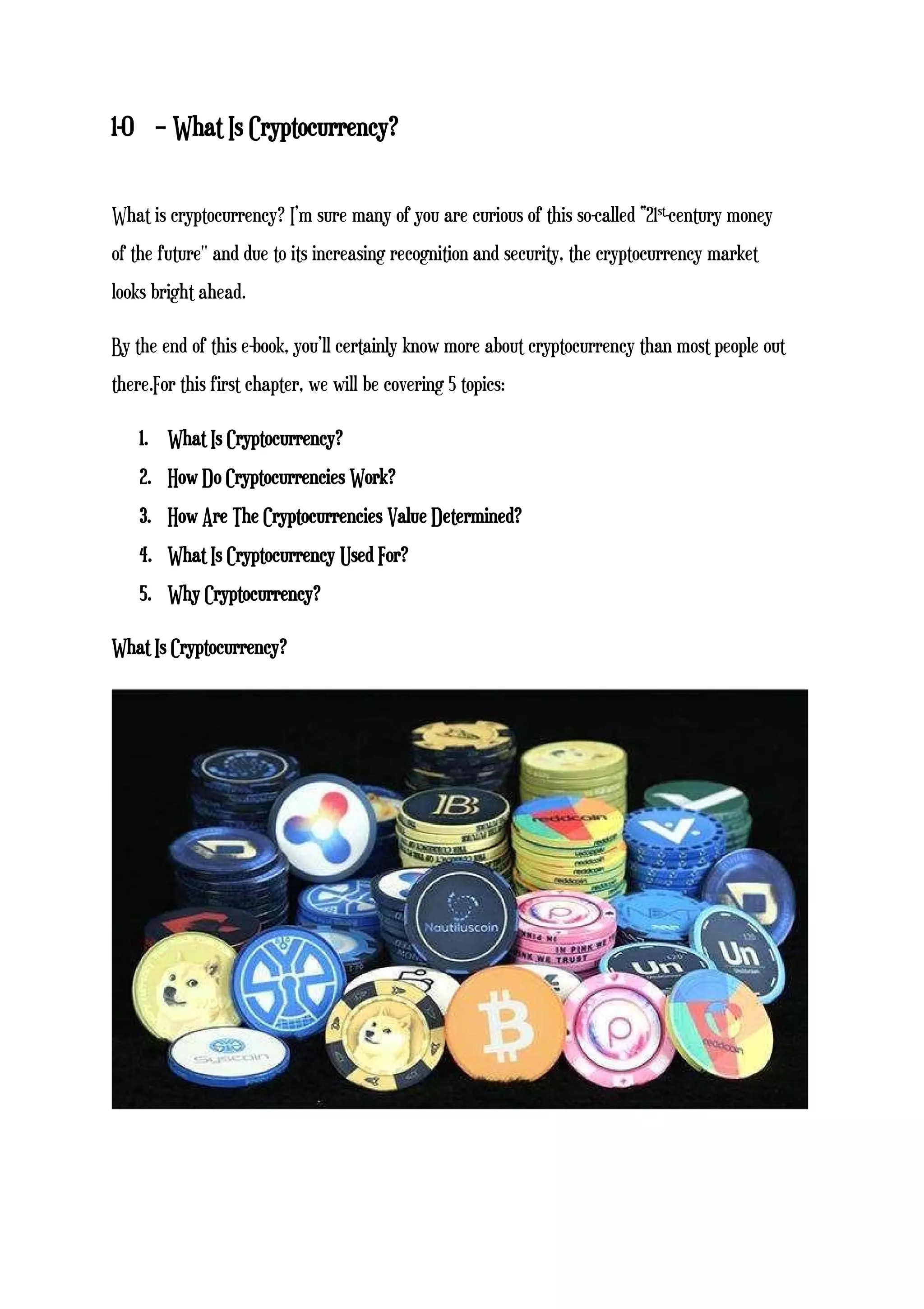 1-0 – What Is Cryptocurrency?
What is cryptocurrency? I’m sure many of you are curious of this so-called “21st-century money
of the future'' and due to its increasing recognition and security, the cryptocurrency market
looks bright ahead.
By the end of this e-book, you’ll certainly know more about cryptocurrency than most people out
there.For this first chapter, we will be covering 5 topics:
1. What Is Cryptocurrency?
2. How Do Cryptocurrencies Work?
3. How Are The Cryptocurrencies Value Determined?
4. What Is Cryptocurrency Used For?
5. Why Cryptocurrency?
What Is Cryptocurrency?
 