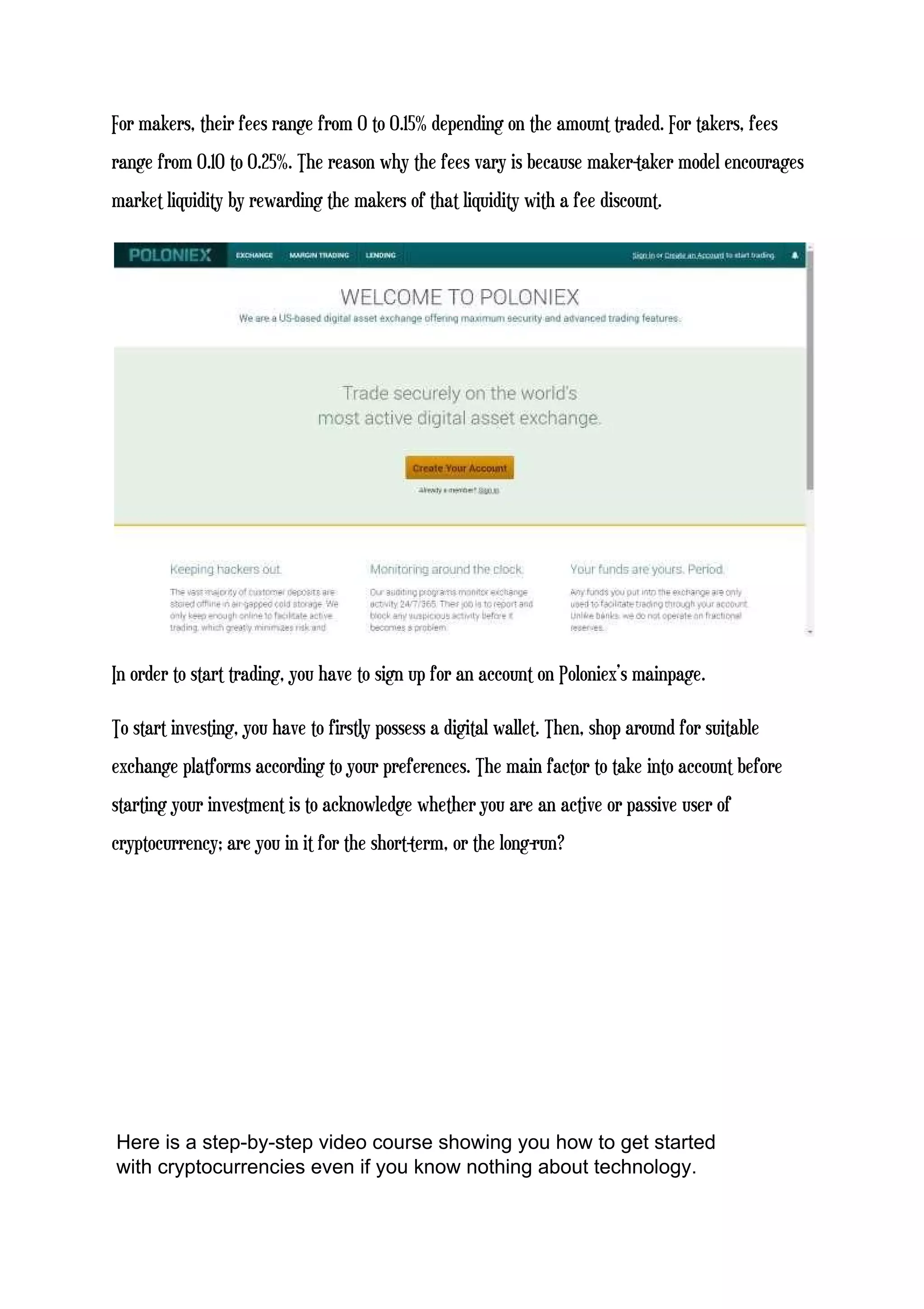 For makers, their fees range from 0 to 0.15% depending on the amount traded. For takers, fees
range from 0.10 to 0.25%. The reason why the fees vary is because maker-taker model encourages
market liquidity by rewarding the makers of that liquidity with a fee discount.
In order to start trading, you have to sign up for an account on Poloniex’s mainpage.
To start investing, you have to firstly possess a digital wallet. Then, shop around for suitable
exchange platforms according to your preferences. The main factor to take into account before
starting your investment is to acknowledge whether you are an active or passive user of
cryptocurrency; are you in it for the short-term, or the long-run?
Here is a step-by-step video course showing you how to get started
with cryptocurrencies even if you know nothing about technology.
 