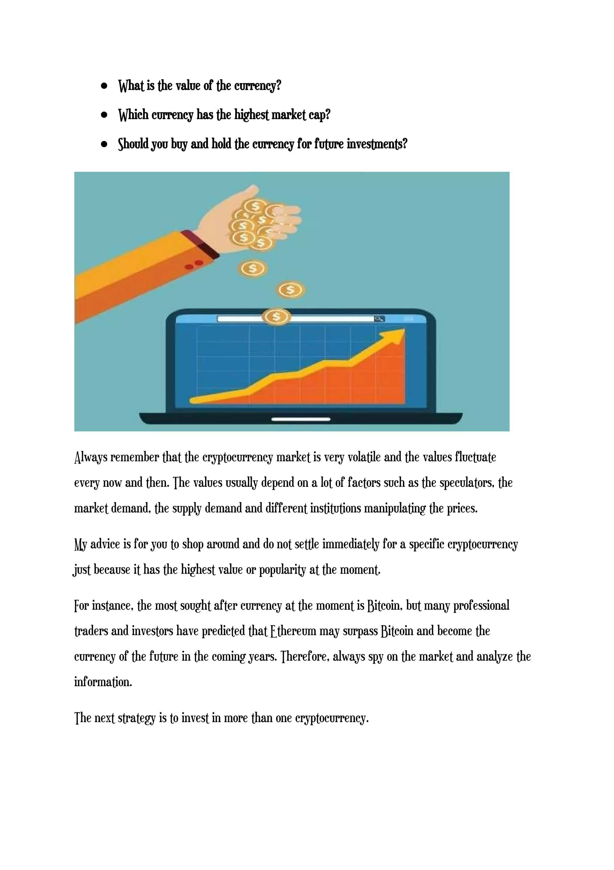 ● What is the value of the currency?
● Which currency has the highest market cap?
● Should you buy and hold the currency for future investments?
Always remember that the cryptocurrency market is very volatile and the values fluctuate
every now and then. The values usually depend on a lot of factors such as the speculators, the
market demand, the supply demand and different institutions manipulating the prices.
My advice is for you to shop around and do not settle immediately for a specific cryptocurrency
just because it has the highest value or popularity at the moment.
For instance, the most sought after currency at the moment is Bitcoin, but many professional
traders and investors have predicted that Ethereum may surpass Bitcoin and become the
currency of the future in the coming years. Therefore, always spy on the market and analyze the
information.
The next strategy is to invest in more than one cryptocurrency.
 