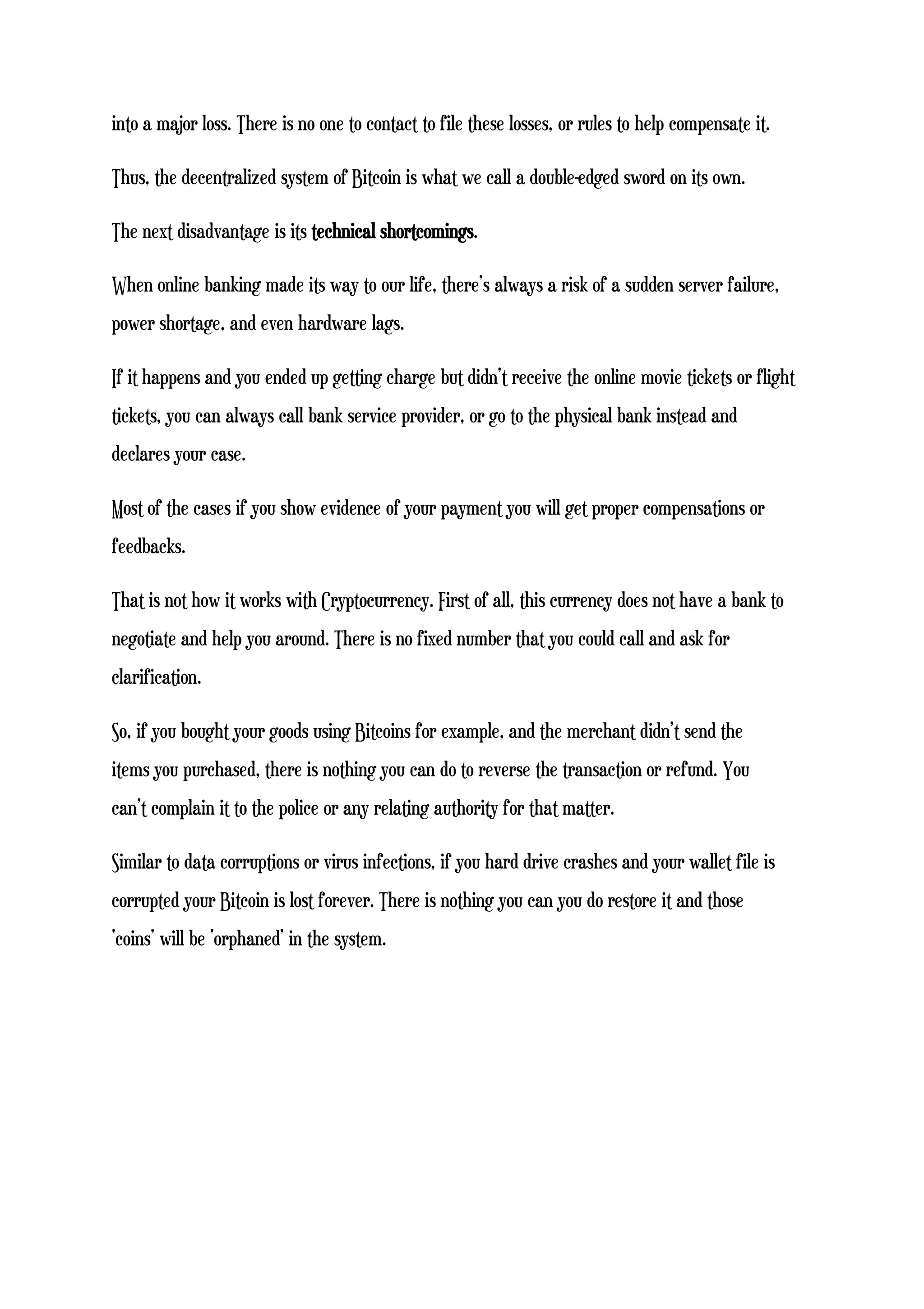 into a major loss. There is no one to contact to file these losses, or rules to help compensate it.
Thus, the decentralized system of Bitcoin is what we call a double-edged sword on its own.
The next disadvantage is its technical shortcomings.
When online banking made its way to our life, there’s always a risk of a sudden server failure,
power shortage, and even hardware lags.
If it happens and you ended up getting charge but didn’t receive the online movie tickets or flight
tickets, you can always call bank service provider, or go to the physical bank instead and
declares your case.
Most of the cases if you show evidence of your payment you will get proper compensations or
feedbacks.
That is not how it works with Cryptocurrency. First of all, this currency does not have a bank to
negotiate and help you around. There is no fixed number that you could call and ask for
clarification.
So, if you bought your goods using Bitcoins for example, and the merchant didn’t send the
items you purchased, there is nothing you can do to reverse the transaction or refund. You
can’t complain it to the police or any relating authority for that matter.
Similar to data corruptions or virus infections, if you hard drive crashes and your wallet file is
corrupted your Bitcoin is lost forever. There is nothing you can you do restore it and those
‘coins’ will be ‘orphaned’ in the system.
 