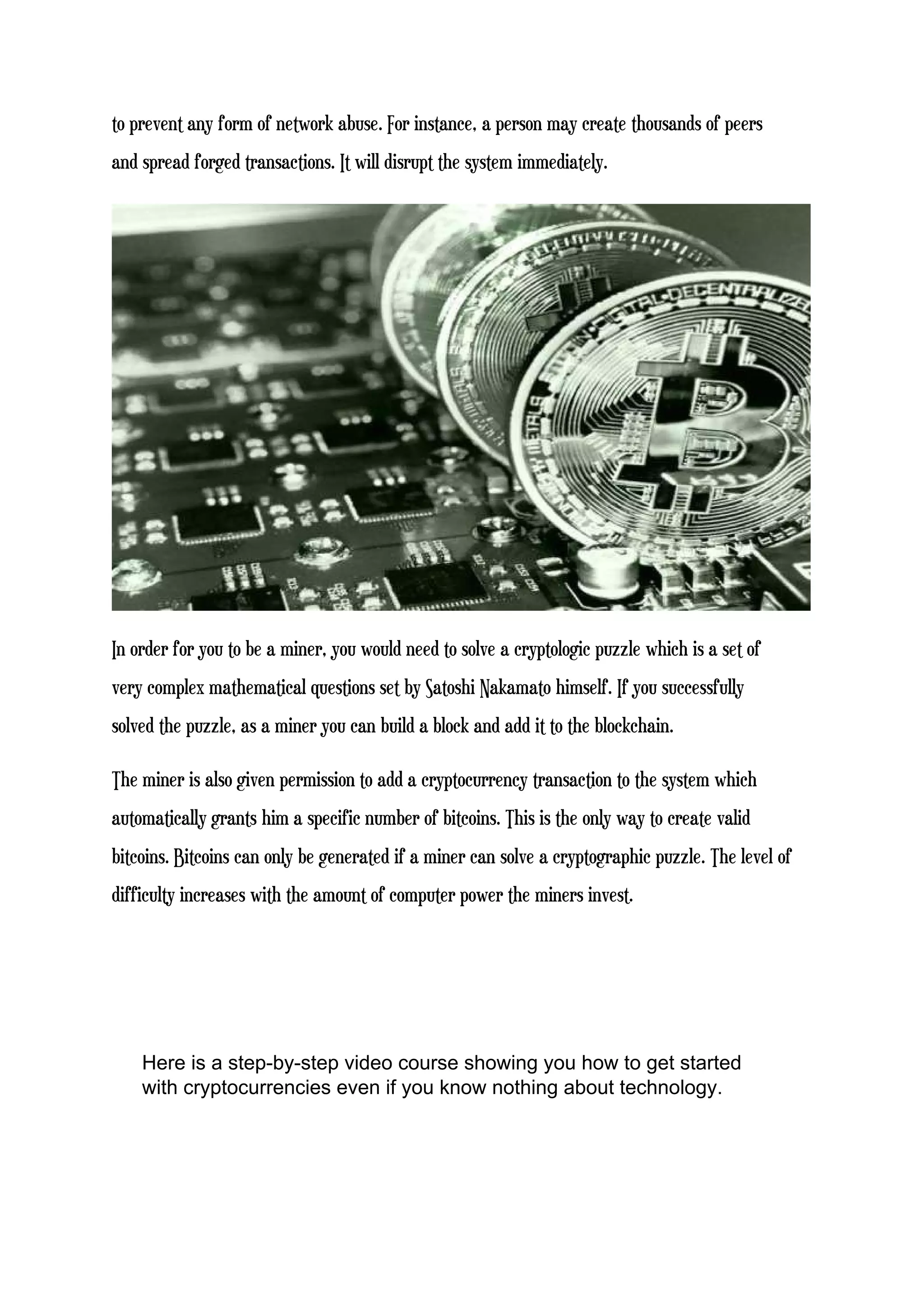 to prevent any form of network abuse. For instance, a person may create thousands of peers
and spread forged transactions. It will disrupt the system immediately.
In order for you to be a miner, you would need to solve a cryptologic puzzle which is a set of
very complex mathematical questions set by Satoshi Nakamato himself. If you successfully
solved the puzzle, as a miner you can build a block and add it to the blockchain.
The miner is also given permission to add a cryptocurrency transaction to the system which
automatically grants him a specific number of bitcoins. This is the only way to create valid
bitcoins. Bitcoins can only be generated if a miner can solve a cryptographic puzzle. The level of
difficulty increases with the amount of computer power the miners invest.
Here is a step-by-step video course showing you how to get started
with cryptocurrencies even if you know nothing about technology.
 