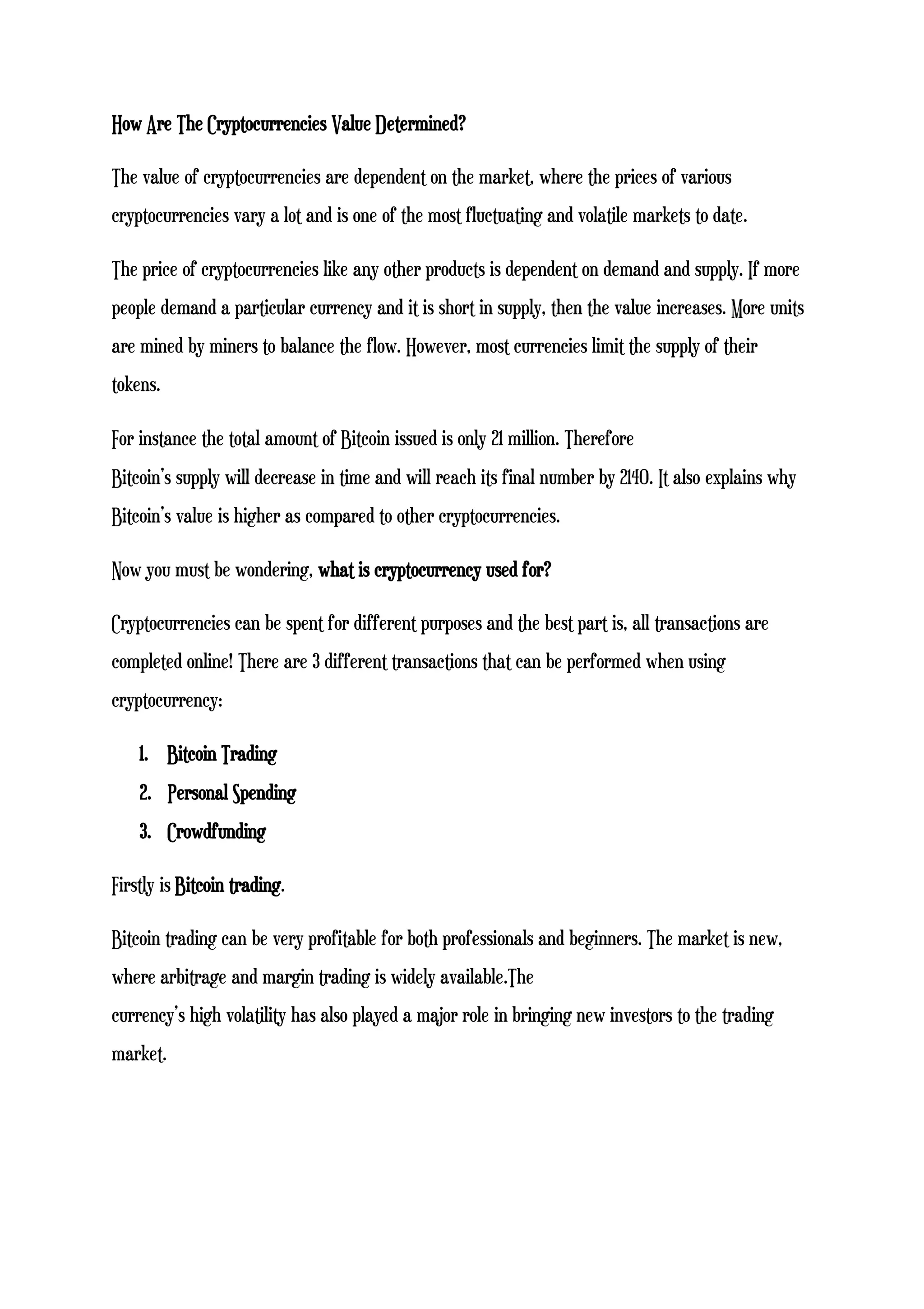 How Are The Cryptocurrencies Value Determined?
The value of cryptocurrencies are dependent on the market, where the prices of various
cryptocurrencies vary a lot and is one of the most fluctuating and volatile markets to date.
The price of cryptocurrencies like any other products is dependent on demand and supply. If more
people demand a particular currency and it is short in supply, then the value increases. More units
are mined by miners to balance the flow. However, most currencies limit the supply of their
tokens.
For instance the total amount of Bitcoin issued is only 21 million. Therefore
Bitcoin’s supply will decrease in time and will reach its final number by 2140. It also explains why
Bitcoin’s value is higher as compared to other cryptocurrencies.
Now you must be wondering, what is cryptocurrency used for?
Cryptocurrencies can be spent for different purposes and the best part is, all transactions are
completed online! There are 3 different transactions that can be performed when using
cryptocurrency:
1. Bitcoin Trading
2. Personal Spending
3. Crowdfunding
Firstly is Bitcoin trading.
Bitcoin trading can be very profitable for both professionals and beginners. The market is new,
where arbitrage and margin trading is widely available.The
currency’s high volatility has also played a major role in bringing new investors to the trading
market.
 