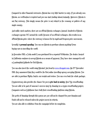 Compared to other financial currencies, Bitcoin has very little barrier to entry. If you already own
Bitcoin, no verification is required and you can start trading almost instantly. Moreover, Bitcoin is
not fiat currency. This simply means the price is not related to the economy or policies of any
single country.
And unlike stock markets, there are no official Bitcoin exchanges. Instead, hundreds of Bitcoin
exchanges operate 24/7 around the world. Because of no official exchanges, this results in no
official Bitcoin price where the currency is known for its rapid and frequent price movements.
Secondly is personal spending. You can use Bitcoin to purchase almost anything! From
buying cars to travelling the world.
In December 2013, a Tesla model S was purchased for a reported 91.4bitcoins. The dealer, located
in California continues to accept Bitcoin as a means of payment. They have since managed to sell
a Lamborghini Gallardo for 216.8 Bitcoin.
You can also travel the world using Bitcoins! Just head to www.cheapair.com. On 22nd November
2013, they announced that they would be the first online travelling agency accepting Bitcoin. You
are able to purchase flights, hotels, car rentals and cruises. You can even book the whole package.
Cryptocurrency also provides the chance for you to give back to society. How? By crowdfunding.
You are able to be part of someone’s success story by donating to a crypto crowdfunding project.
Companies such as Lighthouse have built their crowdfunding platform using Bitcoin.
The perks of donating through this system are you will not be charged for your donation and
funds will not be released unless the project meets its criteria.
You are also able to withdraw from the campaign before its completion.
 