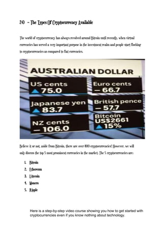 2-0 – The Types Of Cryptocurrency Available
The world of cryptocurrency has always revolved around Bitcoin until recently, when virtual
currencies has served a very important purpose in the investment realm and people start flocking
to cryptocurrencies as compared to fiat currencies.
Believe it or not, aside from Bitcoin, there are over 800 cryptocurrencies! However, we will
only discuss the top 5 most prominent currencies in the market. The 5 cryptocurrencies are:
1. Bitcoin
2. Ethereum
3. Litecoin
4. Monero
5. Ripple
Here is a step-by-step video course showing you how to get started with
cryptocurrencies even if you know nothing about technology.
 