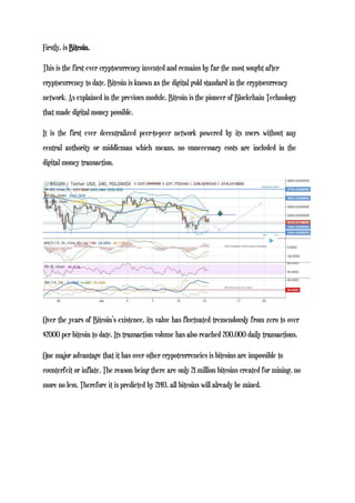 Firstly, is Bitcoin.
This is the first ever cryptocurrency invented and remains by far the most sought after
cryptocurrency to date. Bitcoin is known as the digital gold standard in the cryptocurrency
network. As explained in the previous module, Bitcoin is the pioneer of Blockchain Technology
that made digital money possible.
It is the first ever decentralized peer-to-peer network powered by its users without any
central authority or middleman which means, no unnecessary costs are included in the
digital money transaction.
Over the years of Bitcoin’s existence, its value has fluctuated tremendously from zero to over
$2000 per bitcoin to date. Its transaction volume has also reached 200,000 daily transactions.
One major advantage that it has over other crypotcurrencies is bitcoins are impossible to
counterfeit or inflate. The reason being there are only 21 million bitcoins created for mining, no
more no less. Therefore it is predicted by 2140, all bitcoins will already be mined.
 