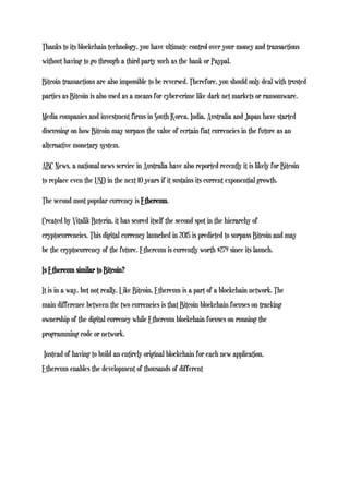 Thanks to its blockchain technology, you have ultimate control over your money and transactions
without having to go through a third party such as the bank or Paypal.
Bitcoin transactions are also impossible to be reversed. Therefore, you should only deal with trusted
parties as Bitcoin is also used as a means for cyber-crime like dark net markets or ransomware.
Media companies and investment firms in South Korea, India, Australia and Japan have started
discussing on how Bitcoin may surpass the value of certain fiat currencies in the future as an
alternative monetary system.
ABC News, a national news service in Australia have also reported recently it is likely for Bitcoin
to replace even the USD in the next 10 years if it sustains its current exponential growth.
The second most popular currency is Ethereum.
Created by Vitalik Buterin, it has scored itself the second spot in the hierarchy of
cryptocurrencies. This digital currency launched in 2015 is predicted to surpass Bitcoin and may
be the cryptocurrency of the future. Ethereum is currently worth $279 since its launch.
Is Ethereum similar to Bitcoin?
It is in a way, but not really. Like Bitcoin, Ethereum is a part of a blockchain network. The
main difference between the two currencies is that Bitcoin blockchain focuses on tracking
ownership of the digital currency while Ethereum blockchain focuses on running the
programming code or network.
Instead of having to build an entirely original blockchain for each new application,
Ethereum enables the development of thousands of different
 
