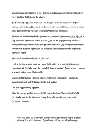applications in a single platform. In the Ethereum blockchain, miners work to earn Ether. Ether
is a crypto token that helps run the network.
Another use of the Ethereum blockchain is its ability to decentralize any services that are
centralized. For instance, Ethereum is able to decentralize services like loans provided by banks,
online transactions using Paypal as well as voting systems and much more.
Ethereum can also be used to build a Decentralized Autonomous Organization (DAO). A DAO is a
fully autonomous organization without a leader. DAOs are run by programming codes on a
collection of smart contracts written in the Ethereum blockchain. DAO is designed to replace the
structure of a traditional organization and like Bitcoin, eliminating the need for people and a
centralized control.
What are the most obvious benefits of Ethereum?
Firstly, a third party cannot make any changes to the data. The system is also tamper and
corruption proof. This is because Ethereum is built based on a network formed around a consensus
as a result, making censorship impossible.
Secondly, just like Bitcoin, Ethereum is backed up by secure cryptography. Therefore, the
applications are well protected against any form of hacking.
The third cryptocurrency is Litecoin.
When the currency was first launched in 2011, it aspired to be the ‘silver’ to Bitcoin’s ‘gold’.
Litecoin also recorded the highest market cap of any other mined cryptocurrency, after
Bitcoin after its launch.
Here is a step-by-step video course showing you how to get started
with cryptocurrencies even if you know nothing about technology.
 