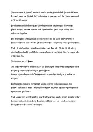 The main reason of Litecoin’s creation is to make up what Bitcoin lacked. The main difference
between Litecoin and Bitcoin is the 2.5 minute time to generate a block for Litecoin, as opposed
to Bitcoin’s 10 minutes.
For miners and technical experts, the Litecoin possesses a very important difference to
Bitcoin, and that is a more improved work algorithm which speeds up the hashing power
and system altogether.
One of the biggest advantages that Litecoin possesses is it can handle a higher volume of
transactions thanks to its algorithm. The faster block time also prevents double spending attacks.
While Litecoin failed to secure and maintain its second place after Bitcoin, it is still actively
mined and traded and is bought by investors as a backup in case Bitcoin fails. The current value
of Litecoin is $46.
The fourth currency is Monero.
This digital currency was launched in 2014 and it’s main goal was to create an algorithm to add
the privacy features that is missing in Bitcoin. Monero
invented a system known as the “ring signatures” to conceal the identity of its senders and
recipients.
Ring signatures combine a user’s private account keys with public keys obtained from
Monero’s blockchain to create a ring of possible signers that would not allow outsiders to link a
signature to a specific user.
While Monero users have the ability to keep their transactions private, they are also able to share
their information selectively. Every Monero account has a “view key”, which allows anyone
holding it to view the account’s transactions.
 