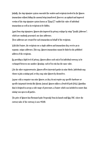 Initially, the ring signature system concealed the senders and recipients involved in the Monero
transactions without hiding the amount being transferred. However, an updated and improved
version of the ring signature system known as “Ring CT” enabled the value of individual
transactions as well as its recipients to be hidden.
Apart from ring signatures, Monero also improved its privacy settings by using “Stealth Addresses”,
which are randomly generated, one time addresses.
These addresses are created for each transaction on behalf of the recipients.
With this feature, the recipients use a single address and transactions they receive go to
separate, unique addresses. This way, Monero transactions cannot be linked to the published
address of the recipients.
By providing a high level of privacy, Monero allows each unit of its individual currency to be
exchanged between one another. Meaning, each of its coin has the same value.
Like the other cryptocurrencies, Monero offers interested parties to mine blocks. Individuals may
choose to join a mining pool, or they may mine Monero by themselves.
Anyone with a computer can mine Monero, as they do not require any specific hardware or
specific integrated circuits like Bitcoin. Instead, Monero utilizes a Proof-of-Work (PoW) Algorithm
that is designed to accept a wide range of processors, a feature which was included to ensure that
mining was open to all parties.
The price of Monero has fluctuated quite frequently from its launch until May 2017, where the
current value of the currency is now $43.80.
 
