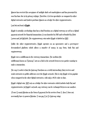 Monero has received the acceptance of multiple dark web marketplaces and has generated its
own fan base due to its privacy settings. Therefore, it is less speculative as compared to other
digital currencies and traders purchase Monero as a hedge for other cryptocurrencies.
Last but not least is Ripple.
Ripple is actually a technology that has a dual function; as a digital currency as well as a digital
payment network for financial transactions. It was launched in 2012 and co-founded by Chris
Larsen and Jed McCaleb. The cryptocurrency coin under Ripple is labeled as XRP.
Unlike the other cryptocurrencies, Ripple operates on an open-source and a peer-to-peer
decentralized platform which allows a transfer of money in any form, both fiat and
cryptocurrency
Ripple uses a middleman in the currency transactions. The medium (the
middleman) known as “Getaway” acts as a link in the network between two parties wanting to
make a transaction.
The way it works is that the Gateway functions as a credit intermediary that receives and
sends currencies to public addresses over the Ripple network. This is why Ripple is less popular
when compared to the other digital currencies, with only a $0.26 value to date.
Ripple’s digital coin, XRP acts as a bridge for other currencies which includes both fiat and
cryptocurrencies. In Ripple’s network, any currency can be exchanged between one another.
If user X wants Bitcoins as the form of payment for his services from Y, then Y does not
necessarily have to possess Bitcoins. Y can pay X to X’s Gateway using
 