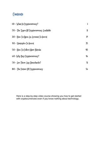 Contents
1-0 – What Is Cryptocurrency? 1
2-0 – The Types Of Cryptocurrency Available 11
3-0 – How To Open An Account To Invest 19
4-0 – Strategies To Invest 35
5-0 – How To Collect More Bitcoin 40
6-0 - Why Buy Cryptocurrency? 46
7-0 – Are There Any Drawbacks? 51
8-0 – The Future Of Cryptocurrency 56
Here is a step-by-step video course showing you how to get started
with cryptocurrencies even if you know nothing about technology.
 