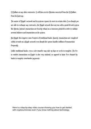 US Dollars or any other currencies. X will then receive Bitcoins converted from the US Dollars
from his Gateway.
The nature of Ripple’s network and its systems exposes its users to certain risks. Even though you
are able to exchange any currencies, the Ripple network does not run with a proof-of-work system
like Bitcoin. Instead, transactions are heavily reliant on a consensus protocol in order to validate
account balances and transactions on the system.
But Ripple does improve some features of traditional banks. Namely, transactions are completed
within seconds on a Ripple network even though the system handles millions of transactions
frequently.
Unlike traditional banks, even a wire transfer may take up days or weeks to complete. The fee
to conduct transactions on Ripple is also very minimal, as opposed to large fees charged by
banks to complete cross-border payments.
Here is a step-by-step video course showing you how to get started
with cryptocurrencies even if you know nothing about technology.
 