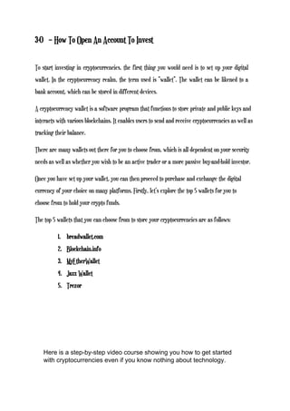 3-0 – How To Open An Account To Invest
To start investing in cryptocurrencies, the first thing you would need is to set up your digital
wallet. In the cryptocurrency realm, the term used is “wallet”. The wallet can be likened to a
bank account, which can be stored in different devices.
A cryptocurrency wallet is a software program that functions to store private and public keys and
interacts with various blockchains. It enables users to send and receive cryptocurrencies as well as
tracking their balance.
There are many wallets out there for you to choose from, which is all dependent on your security
needs as well as whether you wish to be an active trader or a more passive buy-and-hold investor.
Once you have set up your wallet, you can then proceed to purchase and exchange the digital
currency of your choice on many platforms. Firstly, let’s explore the top 5 wallets for you to
choose from to hold your crypto funds.
The top 5 wallets that you can choose from to store your cryptocurrencies are as follows:
1. breadwallet.com
2. Blockchain.info
3. MyEtherWallet
4. Jaxx Wallet
5. Trezor
Here is a step-by-step video course showing you how to get started
with cryptocurrencies even if you know nothing about technology.
 