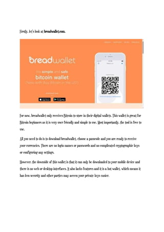 Firstly, let’s look at breadwallet.com.
For now, breadwallet only receives Bitcoin to store in their digital wallets. This wallet is great for
Bitcoin beginners as it is very user friendly and simple to use. Most importantly, the tool is free to
use.
All you need to do is to download breadwallet, choose a passcode and you are ready to receive
your currencies. There are no login names or passwords and no complicated cryptographic keys
or configuring any settings.
However, the downside of this wallet is that it can only be downloaded to your mobile device and
there is no web or desktop interfaces. It also lacks features and it is a hot wallet, which means it
has less security and other parties may access your private keys easier.
 