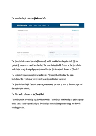 The second wallet is known as Blockchain.info.
The Blockchain is catered towards Bitcoins only and is a mobile based app for both iOS and
Android. It also acts as a web based wallet. The most distinguishable feature of the Blockchain
wallet is the newly developed payment channel for the Bitcoin network, known as “Thunder”.
The technology enables users to send and receive Bitcoins without touching the main
blockchain. This results in a very secure transaction and instant payments.
The Blockchain wallet is free and to create your account, you need to head to the main page and
sign up for your account.
The third wallet is known as MyEtherWallet.
This wallet caters specifically to Ethereum currency. This wallet is user friendly as it allows you to
create a new wallet without having to download the blockchain as you can simply use the web-
based application.
 
