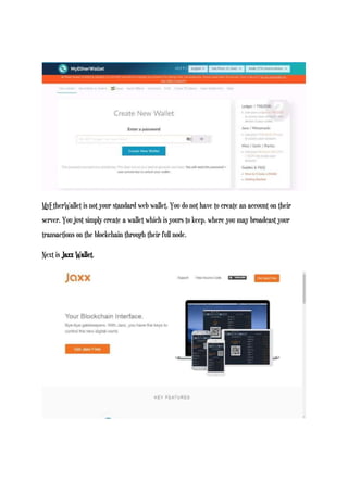 MyEtherWallet is not your standard web wallet. You do not have to create an account on their
server. You just simply create a wallet which is yours to keep, where you may broadcast your
transactions on the blockchain through their full node.
Next is Jaxx Wallet.
 
