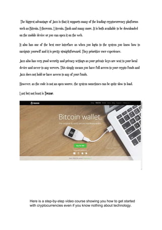 The biggest advantage of Jaxx is that it supports many of the leading cryptocurrency platforms
such as Bitcoin, Ethereum, Litecoin, Dash and many more. It is both available to be downloaded
on the mobile device or you can open it on the web.
It also has one of the best user interface as when you login to the system you know how to
navigate yourself and it is pretty straightforward. They prioritize user experience.
Jaxx also has very good security and privacy settings as your private keys are sent to your local
device and never to any servers. This simply means you have full access to your crypto funds and
Jaxx does not hold or have access to any of your funds.
However, as the code is not an open source, the system sometimes can be quite slow to load.
Last but not least is Trezor.
Here is a step-by-step video course showing you how to get started
with cryptocurrencies even if you know nothing about technology.
 