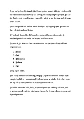 Trezor is a hardware Bitcoin wallet ideal for storing large amounts of Bitcoin. It is also suitable
for beginners and very user friendly and has very good security and privacy settings. The web
interface is easy to use and the device comes with a built in screen. Most importantly, it is open
source software.
As it is a very secure and practical device, the cost is a little bit pricey at $99. You must also
have a device to send your bitcoins.
We’ve already discussed the platforms where you can hold your cryptocurrencies. As
mentioned previously, the wallets can be stored in different devices.
There are 5 types of devices where you can download and store your wallets to hold your
cryptocurrencies:
1. Desktop
2. Cloud
3. Mobile Devices
4. Hardware
5. Paper
Firstly, is your desktop.
Your wallets can be downloaded on a PC or laptop. They are only accessible from the single
computer in which they are downloaded. It offers very good security but the drawback is you
are only able to access your wallet on the desktop and nowhere else.
The second drawback is when your PC is attacked by virus, the virus may also affect your
cryptocurrency wallet and your wallet may get hacked. The virus may also access your private
keys and your funds.
 