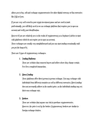 allows you to buy, sell and exchange cryptocurrencies for other digital currency or fiat currencies
like USD or Euro.
If you are very well versed in your crypto investment game and are used to trade
professionally, you will likely need to use an exchange platform that requires you to open an
account and verify your identification.
However if you are relatively new to the realm of cryptocurrency as a beginner I advise to start
with platforms which do not require you to open an account.
These exchanges are usually very straightforward and you can start trading occasionally until
you get the hang of it.
There are 3 types of cryptocurrency exchanges:
1. Trading Platforms
These are websites that connects buyers and sellers where they charge certain
fees for a completed transaction.
2. Direct Trading
These platforms offer direct person to person exchange. You may exchange with
individuals from different countries as well as different currencies. Direct trading
does not necessarily adhere to the market price, as the individuals trading may set
their own exchange rate.
3. Brokers
These are websites that anyone can visit to purchase cryptocurrencies.
However, the price is set by the broker. Cryptocurrency brokers are similar to
foreign exchange dealers.
 