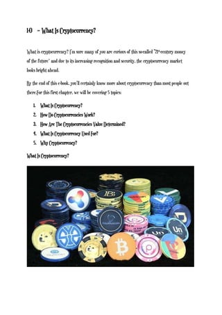 1-0 – What Is Cryptocurrency?
What is cryptocurrency? I’m sure many of you are curious of this so-called “21st-century money
of the future'' and due to its increasing recognition and security, the cryptocurrency market
looks bright ahead.
By the end of this e-book, you’ll certainly know more about cryptocurrency than most people out
there.For this first chapter, we will be covering 5 topics:
1. What Is Cryptocurrency?
2. How Do Cryptocurrencies Work?
3. How Are The Cryptocurrencies Value Determined?
4. What Is Cryptocurrency Used For?
5. Why Cryptocurrency?
What Is Cryptocurrency?
 