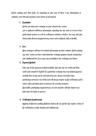 Before making your first trade, it’s important to take note of these 5 key information to
minimize your risk and maximize your return on investment.
1. Reputation
Before you start your exchange on your selected site, ensure
you’ve gathered sufficient information regarding the site such as reviews from
professional traders as well as well-known industry websites. You may also join
forums that discussescryptocurrency issues such as Bitcoin Talk or Reddit.
2. Fees
Most exchanges will have fee-related information on their websites. Before joining
any sites, ensure you have understood the exchange jargons; deposit, transaction
and withdrawal fees. Fees may vary according to the exchange you choose.
3. Payment Methods
Take note of the payment method available. Does the site use credit and debit
card? Wire transfer? PayPal? If a particular exchange has very limited payment
methods then it may not be convenient for you. Always remember that
purchasing currencies via credit card will always require an ID verification and it
comes with a premium price to increase the security measures.
Meanwhile, purchasing cryptocurrency via wire transfer will take longer as it
takes time for banks to process.
4. Verification Requirements
Majority of Bitcoin’s trading platforms both in the US and the UK require a form of
ID verification to make deposits and withdrawals.
 