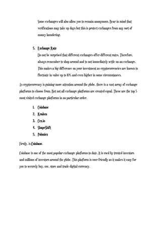 Some exchanges will also allow you to remain anonymous. Bear in mind that
verifications may take up days but this is protect exchanges from any sort of
money laundering.
5. Exchange Rate
Do not be surprised that different exchanges offer different rates. Therefore,
always remember to shop around and to not immediately settle on an exchange.
This makes a big difference on your investment as cryptocurrencies are known to
fluctuate in value up to 10% and even higher in some circumstances.
As cryptocurrency is gaining more attention around the globe, there is a vast array of exchange
platforms to choose from. But not all exchange platforms are created equal. These are the top 5
most visited exchange platforms in no particular order.
1. Coinbase
2. Kraken
3. Cex.io
4. ShapeShift
5. Poloniex
Firstly, is Coinbase.
Coinbase is one of the most popular exchange platforms to date. It is used by trusted investors
and millions of investors around the globe. This platform is user friendly as it makes it easy for
you to securely buy, use, store and trade digital currency.
 
