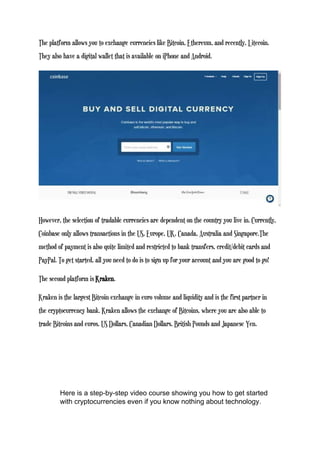 The platform allows you to exchange currencies like Bitcoin, Ethereum, and recently, Litecoin.
They also have a digital wallet that is available on iPhone and Android.
However, the selection of tradable currencies are dependent on the country you live in. Currently,
Coinbase only allows transactions in the US, Europe, UK, Canada, Australia and Singapore.The
method of payment is also quite limited and restricted to bank transfers, credit/debit cards and
PayPal. To get started, all you need to do is to sign up for your account and you are good to go!
The second platform is Kraken.
Kraken is the largest Bitcoin exchange in euro volume and liquidity and is the first partner in
the cryptocurrency bank. Kraken allows the exchange of Bitcoins, where you are also able to
trade Bitcoins and euros, US Dollars, Canadian Dollars, British Pounds and Japanese Yen.
Here is a step-by-step video course showing you how to get started
with cryptocurrencies even if you know nothing about technology.
 