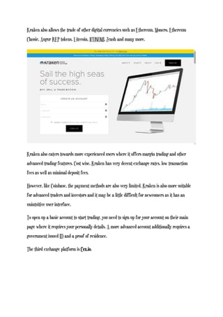 Kraken also allows the trade of other digital currencies such as Ethereum, Monero, Ethereum
Classic, Augur REP tokens, Litecoin, ICONOMI, Zcash and many more.
Kraken also caters towards more experienced users where it offers margin trading and other
advanced trading features. Cost wise, Kraken has very decent exchange rates, low transaction
fees as well as minimal deposit fees.
However, like Coinbase, the payment methods are also very limited. Kraken is also more suitable
for advanced traders and investors and it may be a little difficult for newcomers as it has an
unintuitive user interface.
To open up a basic account to start trading, you need to sign up for your account on their main
page where it requires your personally details. A more advanced account additionally requires a
government issued ID and a proof of residence.
The third exchange platform is Cex.io.
 