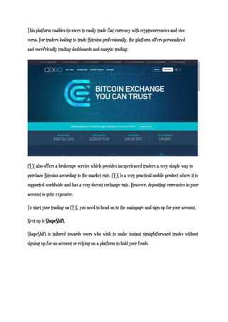 This platform enables its users to easily trade fiat currency with cryptocurrencies and vice
versa. For traders looking to trade Bitcoins professionally, the platform offers personalized
and user-friendly trading dashboards and margin trading.
CEX also offers a brokerage service which provides inexperienced traders a very simple way to
purchase Bitcoins according to the market rate. CEX is a very practical mobile product where it is
supported worldwide and has a very decent exchange rate. However, depositing currencies in your
account is quite expensive.
To start your trading on CEX, you need to head on to the mainpage and sign up for your account.
Next up is ShapeShift.
ShapeShift is tailored towards users who wish to make instant straightforward trades without
signing up for an account or relying on a platform to hold your funds.
 