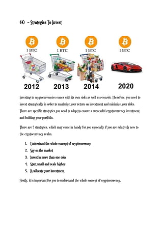4-0 – Strategies To Invest
Investing in cryptocurrencies comes with its own risks as well as rewards. Therefore, you need to
invest strategically in order to maximize your return on investment and minimize your risks.
There are specific strategies you need to adopt to ensure a successful cryptocurrency investment
and building your portfolio.
There are 5 strategies, which may come in handy for you especially if you are relatively new to
the cryptocurrency realm.
1. Understand the whole concept of cryptocurrency
2. Spy on the market
3. Invest in more than one coin
4. Start small and scale higher
5. Reallocate your investment
Firstly, it is important for you to understand the whole concept of cryptocurrency.
 