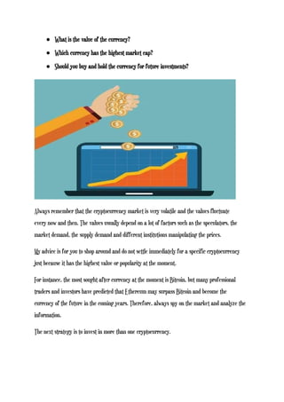 ● What is the value of the currency?
● Which currency has the highest market cap?
● Should you buy and hold the currency for future investments?
Always remember that the cryptocurrency market is very volatile and the values fluctuate
every now and then. The values usually depend on a lot of factors such as the speculators, the
market demand, the supply demand and different institutions manipulating the prices.
My advice is for you to shop around and do not settle immediately for a specific cryptocurrency
just because it has the highest value or popularity at the moment.
For instance, the most sought after currency at the moment is Bitcoin, but many professional
traders and investors have predicted that Ethereum may surpass Bitcoin and become the
currency of the future in the coming years. Therefore, always spy on the market and analyze the
information.
The next strategy is to invest in more than one cryptocurrency.
 