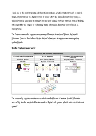 This is one of the most frequently asked questions out there. What is cryptocurrency? To make it
simple, cryptocurrency is a digital version of money where the transactions are done online. A
cryptocurrency is a medium of exchange just like your normal everyday currency such as the USD,
but designed for the purpose of exchanging digital information through a process known as
cryptography.
The first ever-successful cryptocurrency emerged from the invention of Bitcoin, by Satoshi
Nakamoto. This was then followed by the birth of other types of cryptocurrencies competing
against Bitcoin.
How Do Cryptocurrencies Work?
The reason why cryptocurrencies are such in demand right now is because Satoshi Nakamoto
successfully found a way to build a decentralized digital cash system. What is a decentralized cash
system?
 