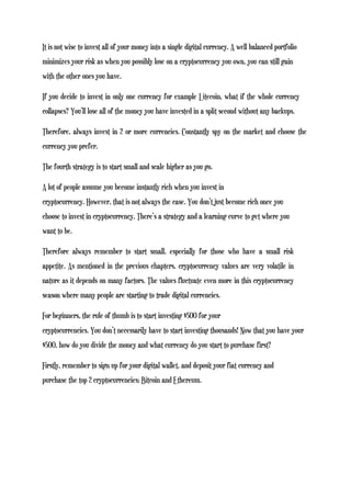 It is not wise to invest all of your money into a single digital currency. A well balanced portfolio
minimizes your risk as when you possibly lose on a cryptocurrency you own, you can still gain
with the other ones you have.
If you decide to invest in only one currency for example Litecoin, what if the whole currency
collapses? You’ll lose all of the money you have invested in a split second without any backups.
Therefore, always invest in 2 or more currencies. Constantly spy on the market and choose the
currency you prefer.
The fourth strategy is to start small and scale higher as you go.
A lot of people assume you become instantly rich when you invest in
cryptocurrency. However, that is not always the case. You don’t just become rich once you
choose to invest in cryptocurrency. There’s a strategy and a learning curve to get where you
want to be.
Therefore always remember to start small, especially for those who have a small risk
appetite. As mentioned in the previous chapters, cryptocurrency values are very volatile in
nature as it depends on many factors. The values fluctuate even more in this cryptocurrency
season where many people are starting to trade digital currencies.
For beginners, the rule of thumb is to start investing $500 for your
cryptocurrencies. You don’t necessarily have to start investing thousands! Now that you have your
$500, how do you divide the money and what currency do you start to purchase first?
Firstly, remember to sign up for your digital wallet, and deposit your fiat currency and
purchase the top 2 cryptocurrencies; Bitcoin and Ethereum.
 