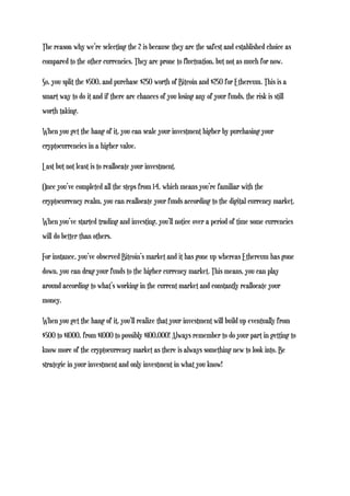 The reason why we’re selecting the 2 is because they are the safest and established choice as
compared to the other currencies. They are prone to fluctuation, but not as much for now.
So, you split the $500, and purchase $250 worth of Bitcoin and $250 for Ethereum. This is a
smart way to do it and if there are chances of you losing any of your funds, the risk is still
worth taking.
When you get the hang of it, you can scale your investment higher by purchasing your
cryptocurrencies in a higher value.
Last but not least is to reallocate your investment.
Once you’ve completed all the steps from 1-4, which means you’re familiar with the
cryptocurrency realm, you can reallocate your funds according to the digital currency market.
When you’ve started trading and investing, you’ll notice over a period of time some currencies
will do better than others.
For instance, you’ve observed Bitcoin’s market and it has gone up whereas Ethereum has gone
down, you can drag your funds to the higher currency market. This means, you can play
around according to what’s working in the current market and constantly reallocate your
money.
When you get the hang of it, you’ll realize that your investment will build up eventually from
$500 to $1000, from $1000 to possibly $100,000! Always remember to do your part in getting to
know more of the cryptocurrency market as there is always something new to look into. Be
strategic in your investment and only investment in what you know!
 