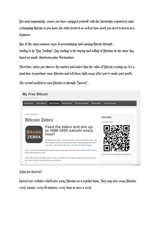 But most importantly, ensure you have equipped yourself with the knowledge required to start
exchanging Bitcoin so you know the risks involved as well as how much you need to invest as a
beginner.
One of the most common ways of accumulating and earning Bitcoin through
trading is by “Day Trading”. Day trading is the buying and selling of Bitcoins on the same day,
based on small, short-term price fluctuations.
Therefore, when you observe the market and notice that the value of Bitcoin is going up, it’s a
good time to purchase some Bitcoins and sell them right away after you’ve made your profit.
The second method to earn Bitcoins is through “Faucets”.
What are Faucets?
Faucets are websites which give away Bitcoins on a regular basis. They may give away Bitcoins
every minute, every 10 minutes, every hour or once a week.
 