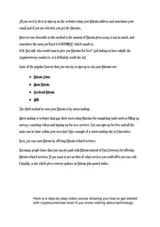 All you need to do is to sign up on the websites using your Bitcoin address and sometimes your
email.And if you are selected, you get the Bitcoins.
However one downside to this method is the amount of Bitcoin given away is not as much, and
sometimes the most you’ll get is 0.00288BTC which equals to
$1.31. But still, who would want to give you Bitcoins for free? And looking at how volatile the
cryptocurrency market is, it is definitely worth the try!
Some of the popular Faucets that you can try to sign up to win your Bitcoins are:
● Bitcoin Zebra
● Moon Bitcoin
● Weekend Bitcoin
● Milli
The third method to earn your Bitcoin is by micro tasking.
Micro tasking is websites that pay their users using Bitcoins for completing tasks such as filling up
surveys, watching videos and signing up for new services. You can sign up for free and all the
tasks can be done within your own time! One example of a micro tasking site is Coinworker.
Next, you can earn Bitcoin by offering Bitcoin related services.
Not many people know that you can get paid with Bitcoin instead of Fiat Currency for offering
Bitcoin related services. If you want to get an idea of what services you could offer you can visit
Coinality, a site which gives current updates on Bitcoin jobs posted online.
Here is a step-by-step video course showing you how to get started
with cryptocurrencies even if you know nothing about technology.
 