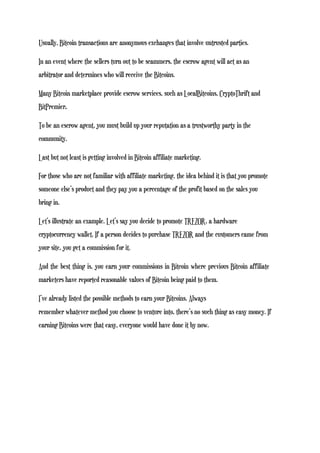 Usually, Bitcoin transactions are anonymous exchanges that involve untrusted parties.
In an event where the sellers turn out to be scammers, the escrow agent will act as an
arbitrator and determines who will receive the Bitcoins.
Many Bitcoin marketplace provide escrow services, such as LocalBitcoins, CryptoThrift and
BitPremier.
To be an escrow agent, you must build up your reputation as a trustworthy party in the
community.
Last but not least is getting involved in Bitcoin affiliate marketing.
For those who are not familiar with affiliate marketing, the idea behind it is that you promote
someone else’s product and they pay you a percentage of the profit based on the sales you
bring in.
Let’s illustrate an example. Let’s say you decide to promote TREZOR, a hardware
cryptocurrency wallet. If a person decides to purchase TREZOR and the customers came from
your site, you get a commission for it.
And the best thing is, you earn your commissions in Bitcoin where previous Bitcoin affiliate
marketers have reported reasonable values of Bitcoin being paid to them.
I’ve already listed the possible methods to earn your Bitcoins. Always
remember whatever method you choose to venture into, there’s no such thing as easy money. If
earning Bitcoins were that easy, everyone would have done it by now.
 
