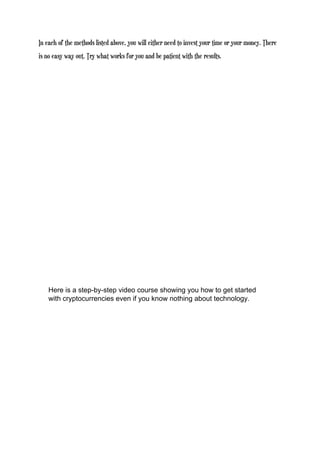 In each of the methods listed above, you will either need to invest your time or your money. There
is no easy way out. Try what works for you and be patient with the results.
Here is a step-by-step video course showing you how to get started
with cryptocurrencies even if you know nothing about technology.
 